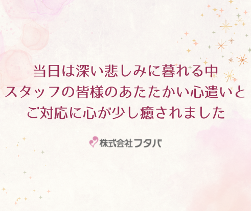 当日は深い悲しみに暮れる中、スタッフの皆様のあたたかい心遣いとご対応に少し心が癒されました