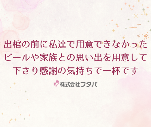 出棺の前に私達で用意できなかったビールや家族との思い出を用意して下さり、感謝の気持ちで一杯です